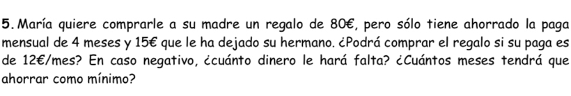 María quiere comprarle a su madre un regalo de 80€, pero sólo tiene ahorrado la paga 
mensual de 4 meses y 15€ que le ha dejado su hermano. ¿Podrá comprar el regalo si su paga es 
de 12€/mes? En caso negativo, ¿cuánto dinero le hará falta? ¿Cuántos meses tendrá que 
ahorrar como mínimo?