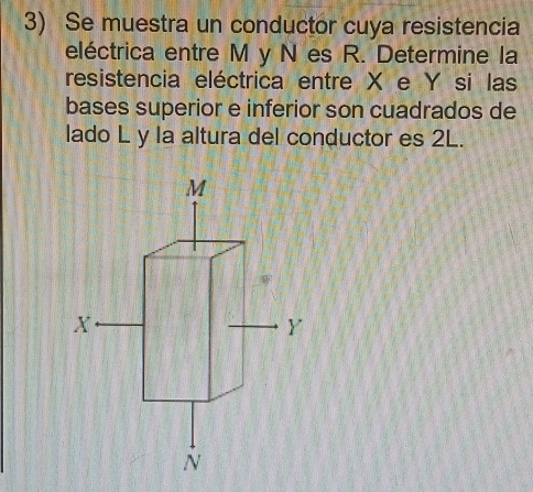 Se muestra un conductor cuya resistencia 
eléctrica entre M y N es R. Determine la 
resistencia eléctrica entre X e Y si las 
bases superior e inferior son cuadrados de 
lado L y la altura del conductor es 2L.
M
X
Y
N