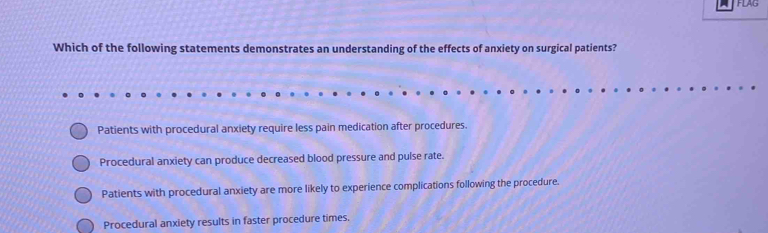 FLAG
Which of the following statements demonstrates an understanding of the effects of anxiety on surgical patients?
Patients with procedural anxiety require less pain medication after procedures.
Procedural anxiety can produce decreased blood pressure and pulse rate.
Patients with procedural anxiety are more likely to experience complications following the procedure.
Procedural anxiety results in faster procedure times.