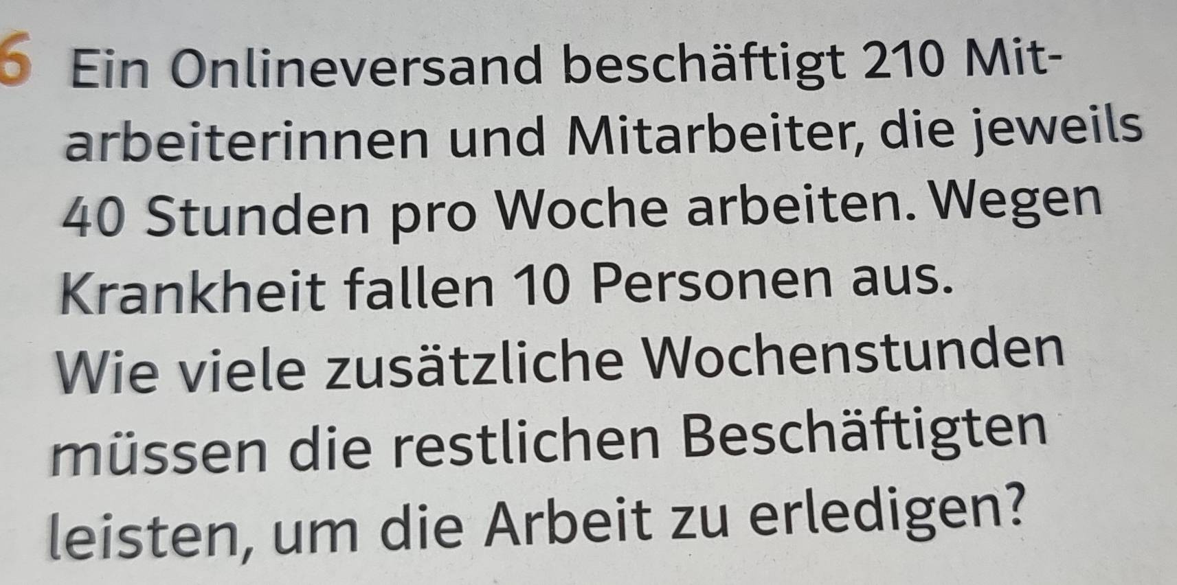 Ein Onlineversand beschäftigt 210 Mit- 
arbeiterinnen und Mitarbeiter, die jeweils
40 Stunden pro Woche arbeiten. Wegen 
Krankheit fallen 10 Personen aus. 
Wie viele zusätzliche Wochenstunden 
müssen die restlichen Beschäftigten 
leisten, um die Arbeit zu erledigen?