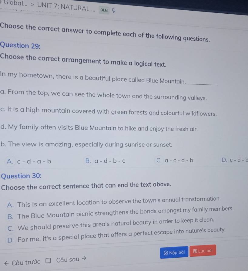 Global... > UNIT 7: NATURAL .. OLM
Choose the correct answer to complete each of the following questions.
Question 29:
Choose the correct arrangement to make a logical text.
In my hometown, there is a beautiful place called Blue Mountain._
a. From the top, we can see the whole town and the surrounding valleys.
c. It is a high mountain covered with green forests and colourful wildflowers.
d. My family often visits Blue Mountain to hike and enjoy the fresh air.
b. The view is amazing, especially during sunrise or sunset.
A. c-d-a-b B. a-d-b-c C. a-c-d-b D. c-d-b
Question 30:
Choose the correct sentence that can end the text above.
A. This is an excellent location to observe the town's annual transformation.
B. The Blue Mountain picnic strengthens the bonds amongst my family members.
C. We should preserve this area's natural beauty in order to keep it clean.
D. For me, it's a special place that offers a perfect escape into nature's beauty.
Câu trước Câu sau Nộp bài Lưu bài