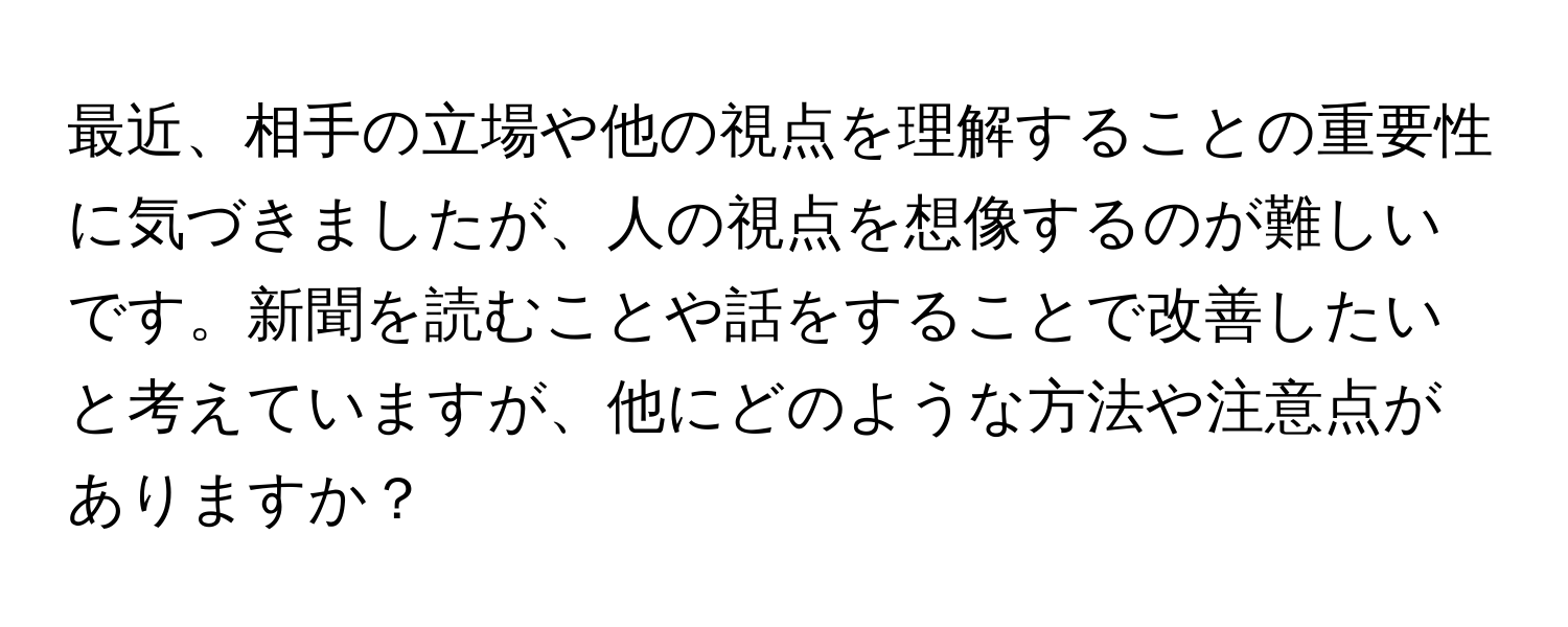 最近、相手の立場や他の視点を理解することの重要性に気づきましたが、人の視点を想像するのが難しいです。新聞を読むことや話をすることで改善したいと考えていますが、他にどのような方法や注意点がありますか？