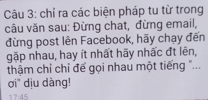 chỉ ra các biện pháp tu từ trong 
câu văn sau: Đừng chat, đừng email, 
đừng post lên Facebook, hãy chạy đến 
gặp nhau, hay ít nhất hãy nhấc đt lên, 
thậm chỉ chỉ để gọi nhau một tiếng "... 
ơi" dịu dàng!
17:45