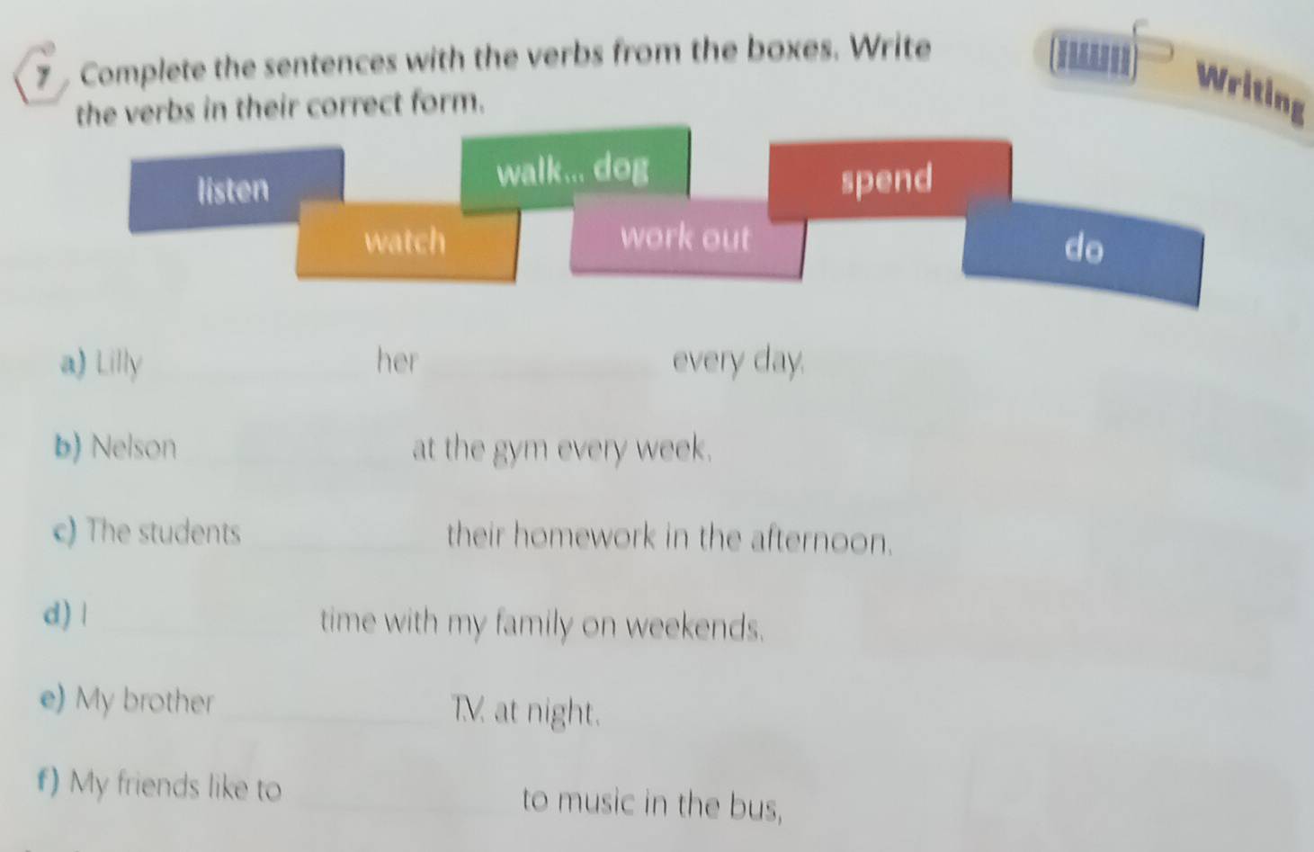 Complete the sentences with the verbs from the boxes. Write 
the verbs in their correct form. 
Writing 
a) Lilly _her _every day. 
b) Nelson _at the gym every week. 
c) The students _their homework in the afternoon. 
d) | _time with my family on weekends. 
e) My brother _TV at night. 
f) My friends like to _to music in the bus,