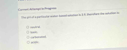 Current Attempt in Progress
The pH of a particular water-based solution is 3.9, therefore the solution is:
neutral.
basic.
carbonated.
acidic.