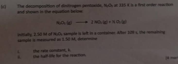 The decomposition of dinitrogen pentoxide, N_2O_5 at 335 K is a first order reaction 
and shown in the equation below.
N_2O_5(g)to 2NO_2(g)+N_2O_2(g)
Initially, 2.50 M of N_2O_5 sample is left in a container. After 109 s, the remaining 
sample is measured as 1.50 M, determine 
L the rate constant, k. 
the half-life for the reaction. 
[4 (thar