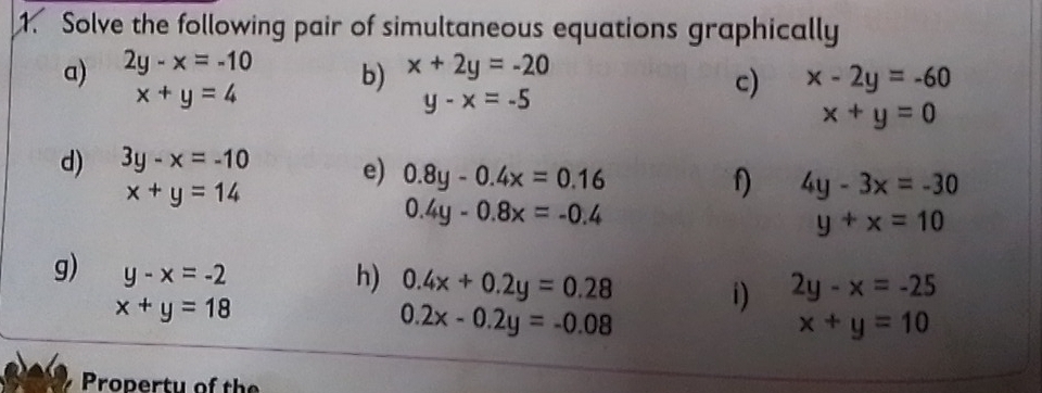 Solve the following pair of simultaneous equations graphically 
a) 2y-x=-10 x+2y=-20
x+y=4
b)
y-x=-5
c) x-2y=-60
x+y=0
d) 3y-x=-10 e) 0.8y-0.4x=0.16 f) 4y-3x=-30
x+y=14
0.4y-0.8x=-0.4
y+x=10
g) y-x=-2
h) 0.4x+0.2y=0.28 2y-x=-25
x+y=18
i)
0.2x-0.2y=-0.08
x+y=10
Propertu of the