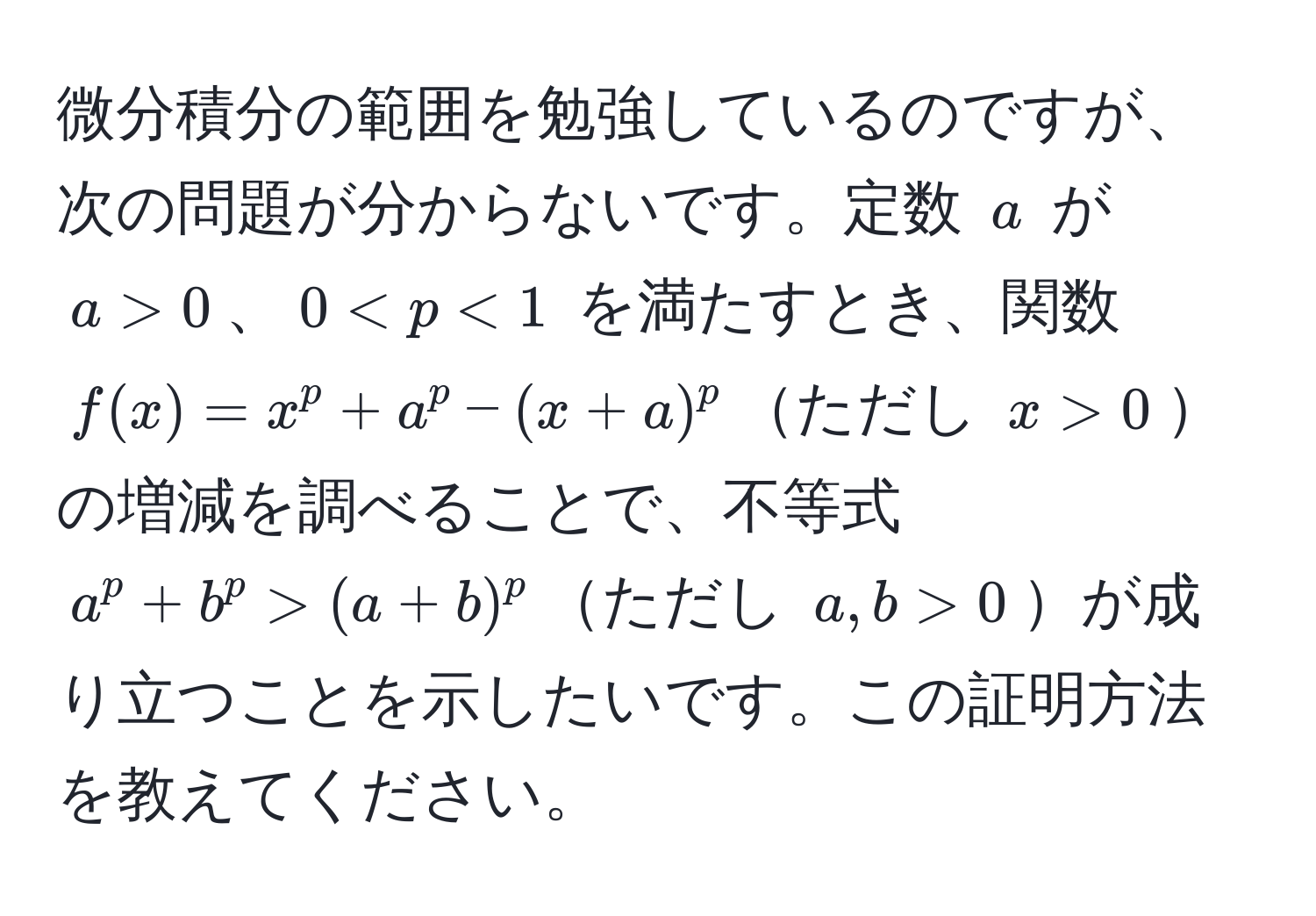 微分積分の範囲を勉強しているのですが、次の問題が分からないです。定数 $a$ が $a > 0$、$0 < p < 1$ を満たすとき、関数 $f(x) = x^p + a^p - (x + a)^p$ただし $x > 0$の増減を調べることで、不等式 $a^p + b^p > (a + b)^p$ただし $a, b > 0$が成り立つことを示したいです。この証明方法を教えてください。