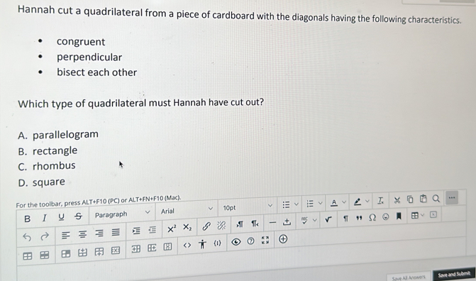 Hannah cut a quadrilateral from a piece of cardboard with the diagonals having the following characteristics.
congruent
perpendicular
bisect each other
Which type of quadrilateral must Hannah have cut out?
A. parallelogram
B. rectangle
C. rhombus
D. square
.
Save All Answers Save and Submit