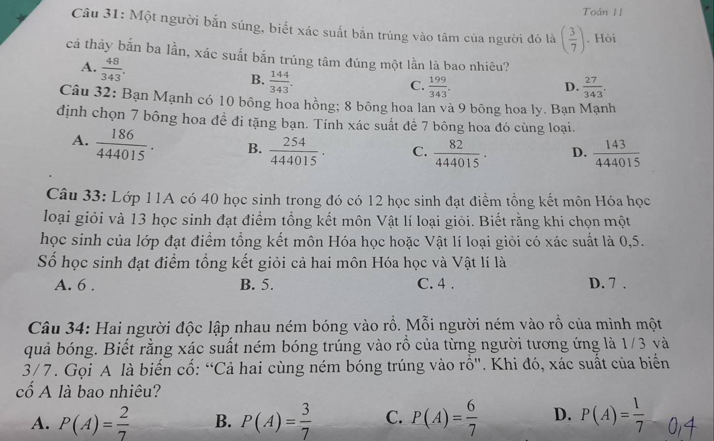 Toán 11
Câu 31: Một người bắn súng, biết xác suất bắn trúng vào tâm của người đó là ( 3/7 ). Hòi
cả thảy bắn ba lần, xác suất bắn trúng tâm đúng một lần là bao nhiêu?
A.  48/343 .
B.  144/343 .
C.  199/343 .  27/343 .
D.
Câu 32: Bạn Mạnh có 10 bông hoa hồng; 8 bông hoa lan và 9 bông hoa ly. Bạn Mạnh
định chọn 7 bông hoa đề đi tặng bạn. Tính xác suất để 7 bông hoa đó cùng loại.
A.  186/444015 .
B.  254/444015 .  82/444015 .  143/444015 
C.
D.
Câu 33: Lớp 11A có 40 học sinh trong đó có 12 học sinh đạt điểm tổng kết môn Hóa học
loại giỏi và 13 học sinh đạt điểm tổng kết môn Vật lí loại giỏi. Biết rằng khi chọn một
học sinh của lớp đạt điểm tổng kết môn Hóa học hoặc Vật lí loại giỏi có xác suất là 0,5.
Số học sinh đạt điểm tổng kết giỏi cả hai môn Hóa học và Vật lí là
A. 6 . B. 5. C. 4 . D. 7 .
Câu 34: Hai người độc lập nhau ném bóng vào rỗ. Mỗi người ném vào rỗ của mình một
quả bóng. Biết rằng xác suất ném bóng trúng vào rồ của từng người tương ứng là 1/3 và
3/7. Gọi A là biến cố: “Cả hai cùng ném bóng trúng vào rồ". Khi đó, xác suất của biến
cố A là bao nhiêu?
A. P(A)= 2/7  P(A)= 3/7  P(A)= 6/7  P(A)= 1/7 
B.
C.
D.