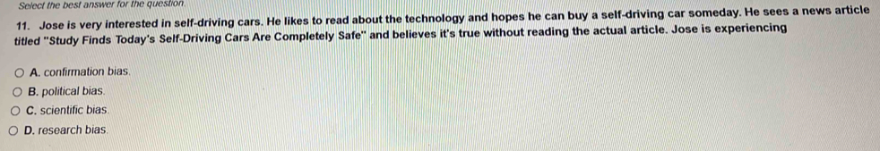 Select the best answer for the question.
11. Jose is very interested in self-driving cars. He likes to read about the technology and hopes he can buy a self-driving car someday. He sees a news article
titled ''Study Finds Today's Self-Driving Cars Are Completely Safe'' and believes it's true without reading the actual article. Jose is experiencing
A. confirmation bias
B. political bias.
C. scientific bias
D. research bias