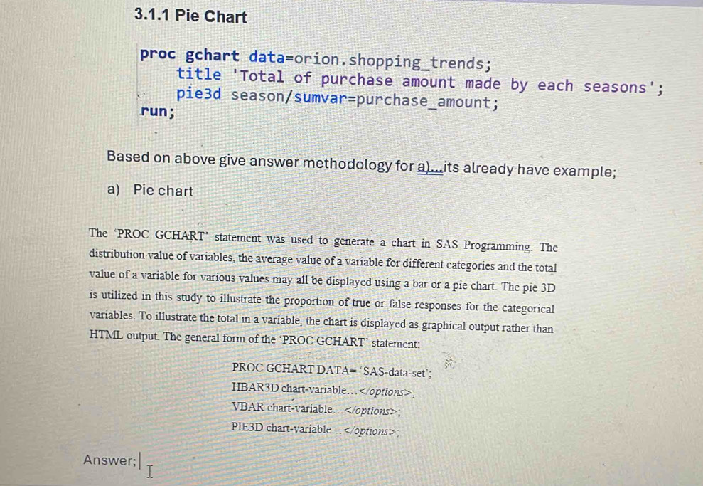 Pie Chart 
proc gchart data=orion.shopping_trends; 
title 'Total of purchase amount made by each seasons'; 
pie3d season/sumvar=purchase_amount; 
run; 
Based on above give answer methodology for a)...its already have example; 
a) Pie chart 
The ‘PROC GCHART’ statement was used to generate a chart in SAS Programming. The 
distribution value of variables, the average value of a variable for different categories and the total 
value of a variable for various values may all be displayed using a bar or a pie chart. The pie 3D 
is utilized in this study to illustrate the proportion of true or false responses for the categorical 
variables. To illustrate the total in a variable, the chart is displayed as graphical output rather than 
HTML output. The general form of the ‘PROC GCHART’ statement: 
PROC GCHART DATA= ‘SAS-data-set’; 
HBAR3D chart-variable… ； 
VBAR chart-variable…
PIE3D chart-variable…; 
Answer;