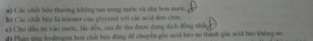 Các chất béo thường không tan trong nước và nhẹ hơn nước.
b) Các chất béo là triester của glycerol với các acid đơn chức.
c) Cho dầu ăn vào nước, lắc đều, sau đó thu được dung dịch đồng nhất
d) Phản ứng hydrogen hoá chất béo dùng để chuyên gốc acid béo no thành gốc acid béo không no.