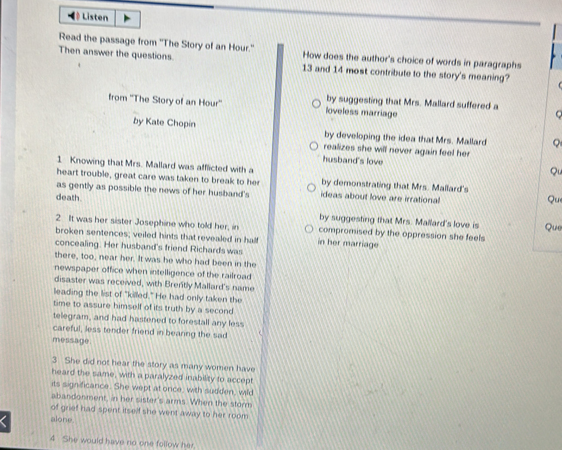 Listen
Read the passage from 'The Story of an Hour." How does the author's choice of words in paragraphs
Then answer the questions. 13 and 14 most contribute to the story's meaning?
by suggesting that Mrs. Mallard suffered a
from ''The Story of an Hour'' loveless marriage
by Kate Chopin by developing the idea that Mrs. Mallard
。
realizes she will never again feel her
husband's love Qu
1 Knowing that Mrs. Mallard was afflicted with a
heart trouble, great care was taken to break to her by demonstrating that Mrs. Mallard's
as gently as possible the news of her husband's ideas about love are irrational
death. Que
by suggesting that Mrs. Mallard's love is Que
2 It was her sister Josephine who told her, in compromised by the oppression she feels 
broken sentences; veiled hints that revealed in half in her marriage
concealing. Her husband's friend Richards was
there, too, near her. It was he who had been in the
newspaper office when intelligence of the railroad
disaster was received, with Brently Mallard's name
leading the list of "killed." He had only taken the
time to assure himself of its truth by a second
telegram, and had hastened to forestall any less
careful, less tender friend in bearing the sad
message.
3 She did not hear the story as many women have
heard the same, with a paralyzed inability to accept
its significance. She wept at once, with sudden, wild
abandonment, in her sister's arms. When the storm
of grief had spent itself she went away to her room 
alone.
4 She would have no one follow her.