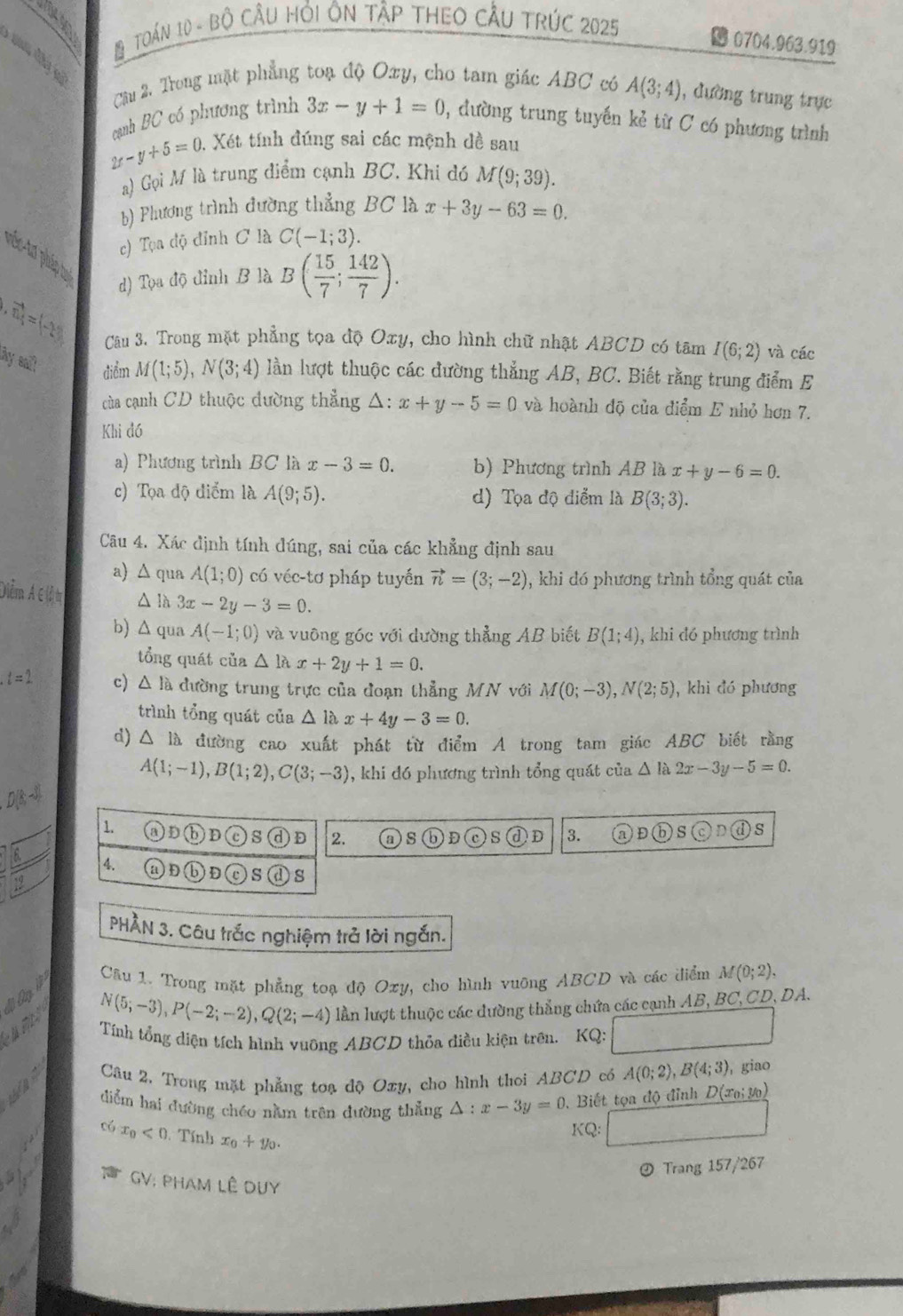 TOáN 10 - Bộ Cầu Hỏi ÔN tập tHEO CầU tRÚC 2025
B 0704.963.919
Cầu 2. Trong mặt phẳng toạ độ Oxy, cho tam giác ABC có A(3;4) , đường trung trực
cạnh BC có phương trình 3x-y+1=0 , đường trung tuyến kẻ từ C có phương trình
2x-y+5=0 1. Xét tính đúng sai các mệnh đề sau
a) Gọi M là trung điểm cạnh BC. Khi đ M(9;39).
b) Phương trình đường thẳng BC là x+3y-63=0.
c) Tọa độ đỉnh C là C(-1;3).
viếc tơ pháp tụ
d) Tọa độ đỉnh B là B( 15/7 ; 142/7 ).
vector m=(-28) Câu 3. Trong mặt phẳng tọa độ Oxy, cho hình chữ nhật ABCD có tâm I(6;2) và các
by alt điểm M(1;5),N(3;4) lần lượt thuộc các đường thẳng AB, BC. Biết rằng trung điểm E
của cạnh CD thuộc đường thẳng △ :x+y-5=0 và hoành độ của điểm E nhỏ hơn 7.
Khi đó
a) Phương trình BC là x-3=0. b) Phương trình AB là x+y-6=0.
c) Tọa độ điểm là A(9;5). d) Tọa độ điểm là B(3;3).
Câu 4. Xác định tính đúng, sai của các khẳng định sau
a) △ qua A(1;0) có véc-tơ pháp tuyến vector n=(3;-2) , khi đó phương trình tổng quát của
Diễma ∈ (ả tị △ là 3x-2y-3=0.
b) Δ qua A(-1;0) và vuông góc với dường thẳng AB biết B(1;4) , khi đó phương trình
tổng quát của △ llambda x+2y+1=0.
c) △ la 6 dường trung trực của đoạn thẳng MN với M(0;-3),N(2;5) , khi đó phương
trình tổng quát của △ llambda x+4y-3=0.
d) △ la đường cao xuất phát từ điểm A trong tam giác ABC biết rằng
A(1;-1),B(1;2),C(3;-3) , khi đó phương trình tổng quát của △ la2x-3y-5=0.
1. (a) D D Cc S D 2. s )D )S )D 3. D
s
4. (v )D )s (d) s
PHẢN 3. Câu trắc nghiệm trả lời ngắn.
Câu 1. Trong mặt phẳng toạ độ Oxy, cho hình vuỡng ABCD và các điểm M(0;2),
N(5;-3),P(-2;-2),Q(2;-4) lần lượt thuộc các dường thẳng chứa các cạnh AB, BC, CD, DA.
Tính tổng diện tích hình vuỡng ABCD thỏa điều kiện trên.  KQ: / x_2= □ /□  
Câu 2. Trong mặt phẳng toạ độ Oxy, cho hình thoi ABCD có A(0;2),B(4;3) , giao
diểm hai đường chéo nằm trên đường thẳng △ :x-3y=0.  Biết tọa độ đỉnh D(x_0;y_0)
x_0<0</tex>  Tính x_0+y_0.
KQ:
@ Trang 157/267
GV: PHAM LÊ DUy