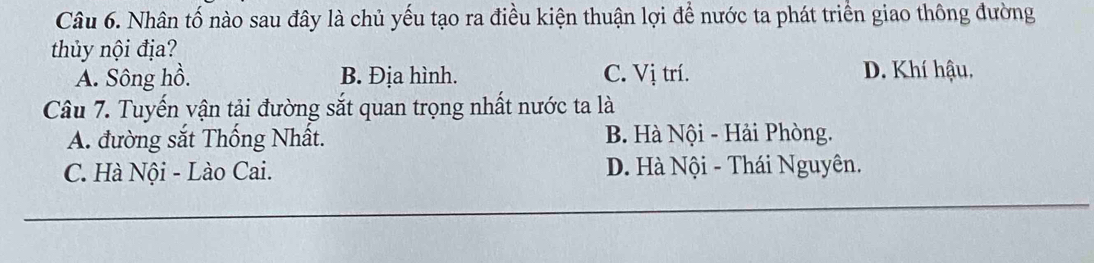 Nhân tố nào sau đây là chủ yếu tạo ra điều kiện thuận lợi để nước ta phát triển giao thông đường
thủy nội địa?
A. Sông hồ. B. Địa hình. C. Vị trí. D. Khí hậu,
Câu 7. Tuyến vận tải đường sắt quan trọng nhất nước ta là
A. đường sắt Thống Nhất. B. Hà Nội - Hải Phòng.
C. Hà Nội - Lào Cai. D. Hà Nội - Thái Nguyên.