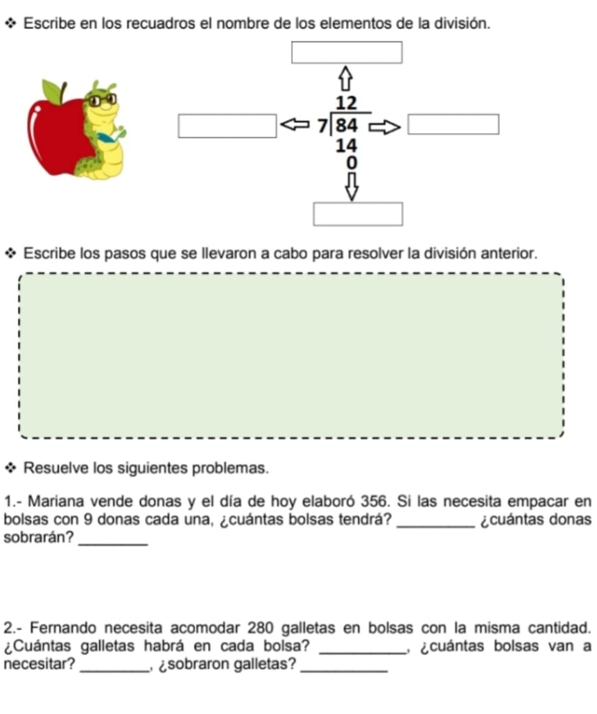 Escribe en los recuadros el nombre de los elementos de la división.
beginarrayr 12 7encloselongdiv 84 14endarray □ 
0 
Escribe los pasos que se llevaron a cabo para resolver la división anterior. 
Resuelve los siguientes problemas. 
1.- Mariana vende donas y el día de hoy elaboró 356. Si las necesita empacar en 
bolsas con 9 donas cada una, ¿cuántas bolsas tendrá? _¿cuántas donas 
sobrarán?_ 
2.- Fernando necesita acomodar 280 galletas en bolsas con la misma cantidad. 
¿Cuántas galletas habrá en cada bolsa? _ ¿cuántas bolsas van a 
necesitar? _ sobraron galletas?_