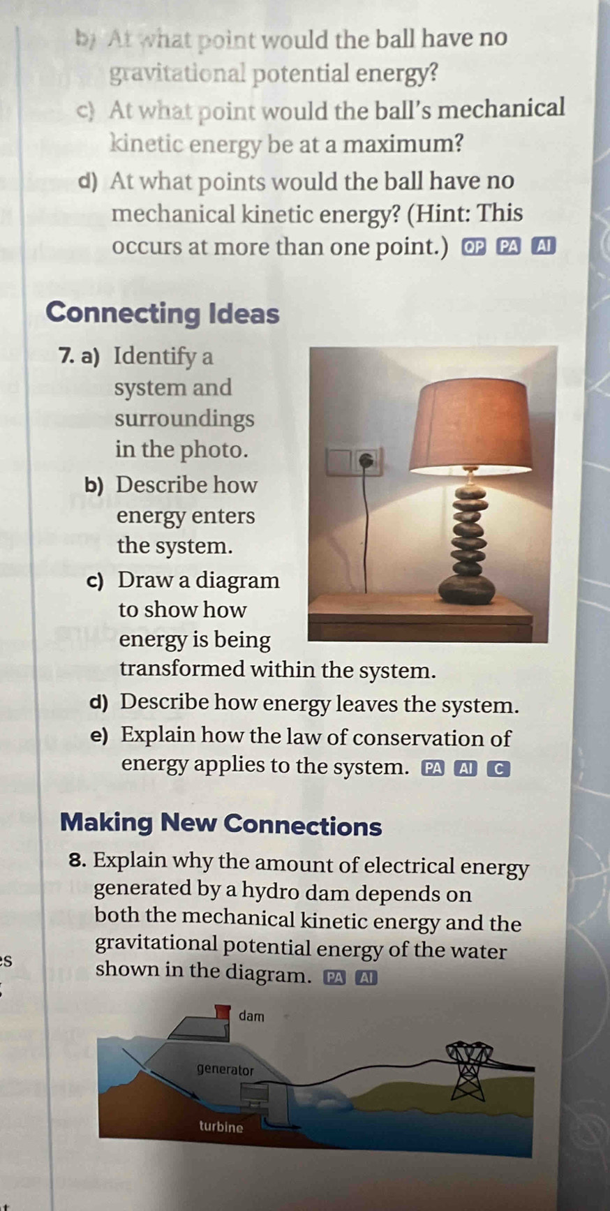 by At what point would the ball have no 
gravitational potential energy? 
c) At what point would the ball’s mechanical 
kinetic energy be at a maximum? 
d) At what points would the ball have no 
mechanical kinetic energy? (Hint: This 
occurs at more than one point.) ⊥ 
Connecting Ideas 
7. a) Identify a 
system and 
surroundings 
in the photo. 
b) Describe how 
energy enters 
the system. 
c) Draw a diagram 
to show how 
energy is being 
transformed within the system. 
d) Describe how energy leaves the system. 
e) Explain how the law of conservation of 
energy applies to the system. A C 
Making New Connections 
8. Explain why the amount of electrical energy 
generated by a hydro dam depends on 
both the mechanical kinetic energy and the 
gravitational potential energy of the water 
s 
shown in the diagram.
