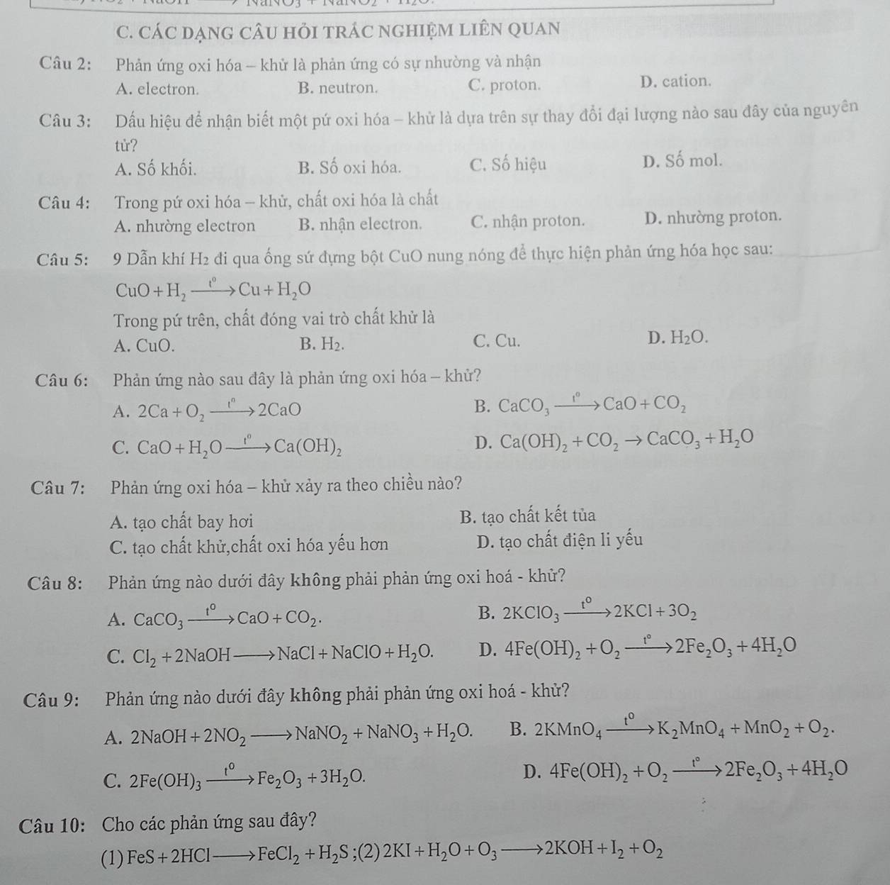 CÁC DẠNG CÂU HỏI tRÁC NGHIỆM LIÊN QUAN
Câu 2: Phản ứng oxi hóa - khử là phản ứng có sự nhường và nhận
A. electron. B. neutron. C. proton. D. cation.
Câu 3: Dấu hiệu để nhận biết một pứ oxi hóa - khử là dựa trên sự thay đổi đại lượng nào sau đây của nguyên
tử?
A. Số khối. B. Số oxi hóa. C. Số hiệu D. Số mol.
Câu 4: Trong pứ oxi hóa - khử, chất oxi hóa là chất
A. nhường electron B. nhận electron. C. nhận proton. D. nhường proton.
Câu 5: 9 Dẫn khí H_2 di qua ống sứ đựng bột CuO nung nóng để thực hiện phản ứng hóa học sau:
CuO+H_2xrightarrow I°Cu+H_2O
Trong pứ trên, chất đóng vai trò chất khử là
A. CuO. B. H_2. C. Cu. D. H_2O.
Câu 6: Phản ứng nào sau đây là phản ứng oxi hóa - khử?
A. 2Ca+O_2xrightarrow I^n2CaO B. CaCO_3xrightarrow I°CaO+CO_2
C. CaO+H_2Oxrightarrow I°Ca(OH)_2
D. Ca(OH)_2+CO_2to CaCO_3+H_2O
Câu 7: Phản ứng oxi hóa - khử xảy ra theo chiều nào?
A. tạo chất bay hơi B. tạo chất kết tủa
C. tạo chất khử,chất oxi hóa yếu hơn D. tạo chất điện li yếu
Câu 8: Phản ứng nào dưới đây không phải phản ứng oxi hoá - khử?
A. CaCO_3xrightarrow 1^0CaO+CO_2. B. 2KClO_3xrightarrow t°2KCl+3O_2
C. Cl_2+2NaOHto NaCl+NaClO+H_2O. D. 4Fe(OH)_2+O_2to 2Fe_2O_3+4H_2O
Câu 9: Phản ứng nào dưới đây không phải phản ứng oxi hoá - khử?
A. 2NaOH+2NO_2to NaNO_2+NaNO_3+H_2O. B. 2KMnO_4xrightarrow t^0K_2MnO_4+MnO_2+O_2.
C. 2Fe(OH)_3xrightarrow t^0Fe_2O_3+3H_2O.
D. 4Fe(OH)_2+O_2to 2Fe_2O_3+4H_2O
Câu 10: Cho các phản ứng sau đây?
(1) FeS+2HClto FeCl_2+H_2S;(2)2KI+H_2O+O_3to 2KOH+I_2+O_2