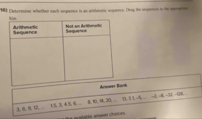 Determine whether each sequence is an arithmetic sequence. Drag the sequences to the appropriate 
k
3, 6, 9, 12, ... 1. 5, 3, 4. 5, 6, ... 8, 10, 14, 20, ... 13, 7, 1, -5, ... −2, −8, −32, -128, ... 
he av ailable answer choices .