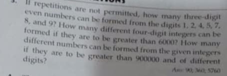 ll repetitions are not permitted, how many three-digit 
even numbers can be formed from the digits 1, 2. 4, 5, 7.
8, and 9? How many different four-digit integers can be 
formed if they are to be greater than 6000? How many 
different numbers can be formed from the given integers 
if they are to be greater than 900000 and of different 
digits? 
An= 90; 360; 5760