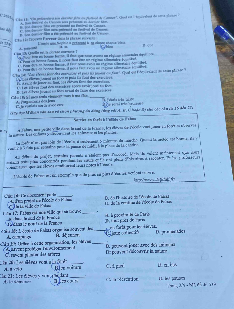 2022 
Câu 11: ''On présentera son dernier film au festival de Cannes''. Quei est l'équivalent de cette phrase 7
A. Son festival de Cannes sera présenté au dernier film.
B. Soa dernier film est présenté au festival de Cannes.
lao đề) C. Son dernier film sera présenté au festival de Cannes.
D. Son dernier film a été présenté au festival de Cannes.
Câu 12: Trouvez Perreur dans la phrase suivante :
1: 539 L'amie que Sophie a présenté à sa classe chante bien D. que .
A. présenté B. sa Cobien
Câu 13: Quelle est la phrase correcte ?
Au Pour être en bonne forme, il faut que nous avons un régime alimetaire équilibré.
B. Pour en bonne forme, il nous faut être un régime alimetaire équilibré.
C. Pour être en bonne forme, il faut nous avoir un régime alimetaire équilibré.
D. Pour être en bonne forme, il nous faut avoir un régime alimetaire équilibré.
Câu 14: "Les élèves font des exercices et puis ils jouent au foot". Quel est l'équivalent de cette phrase ?
ADLes élèves jouent au foot et puis ils font des exercices.
B. Avant de jouer au foot, les élèves font des exercices.
C. Les élèves font des exercices après avoir joué au foot.
D. Les élèves jouent au foot avant de faire des exercices.
Câu 15: Si mes amis viennent tous à ma fête,_
A. j'organisais des jeux B. j'étais très triste
C. je voulais sortir avec eux Dy je serai très heureuse
Hãy đọc kĩ đoạn văn sau và chọn phương án đúng (ứng với A, B, C hoặc D) cho các câu từ 16 đến 23:
Sorties en forêt à l'écble de Fabas
e ce À Fabas, une petite ville dans le sud de la France, les élèves de l'école vont jouer en forêt et observer
la nature. Les enfants y découvrent les animaux et les plantes.
La forêt n'est pas loin de l'école, à seulement 5 minutes de marche. Quand la météo est bonne, ils y
vont 2 à 3 fois par semaine pour la pause de midi, à la place de la cantine.
Au début du projet, certains parents n'étaient pas d'accord. Mais ils voient maintenant que leurs
enfants sont plus concentrés pendant les cours et ils ont plein d’histoires à raconter. Et les professeurs
voient aussi que les élèves améliorent leurs notes à l'école.
L'’école de Fabas est un exemple que de plus en plus d’écoles veulent suivre.
http://www.delfdalf.fr/
Câu 16: Ce document parle _.
A d'un projet de l'école de Fabas B. de l'histoire de l'école de Fabas
C. de la ville de Fabas D. de la cantine de l'école de Fabas
Câu 17: Fabas est une ville qui sè trouve _.
A, dans le sud de la France B. à proximité de Paris
dans le nord de la France D. tout près de Paris
Câu 18: L'école de Fabas organise souvent des _en forêt pour les élèves.
A. campings B. déjeuners Cyjeux collectifs D. promenades
Câu 19: Grâce à cette organisation, les élèves_ .
A savent protéger l'environnement B. peuvent jouer avec des animaux
C. savent planter des arbres D: peuvent découvrir la nature
Câu 20: Les élèves vont à la forêt _. C. à pied
A. à vélo B. en voiture D. en bus
Câu 21: Les élèves y vont pendant _: C. la récréation D. les pauses
A. le déjeuner B. les cours
Trang 2/4 - Mã đề thi 539