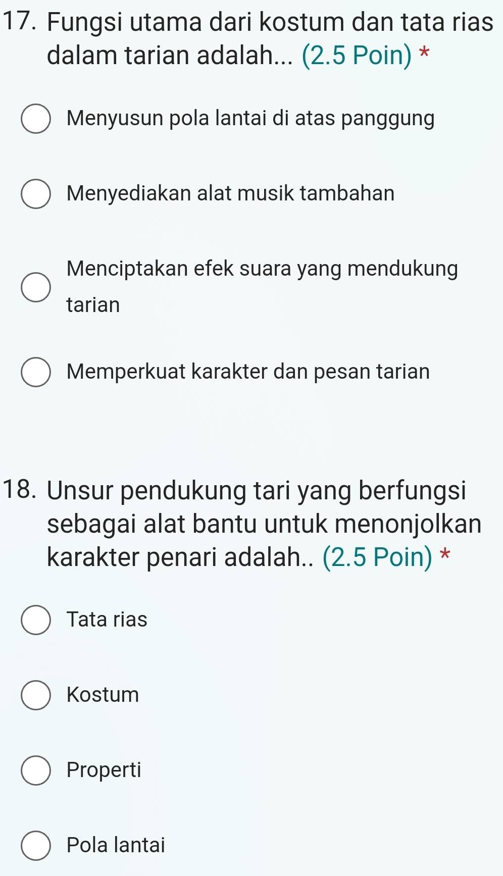 Fungsi utama dari kostum dan tata rias
dalam tarian adalah... (2.5 Poin) *
Menyusun pola lantai di atas panggung
Menyediakan alat musik tambahan
Menciptakan efek suara yang mendukung
tarian
Memperkuat karakter dan pesan tarian
18. Unsur pendukung tari yang berfungsi
sebagai alat bantu untuk menonjolkan
karakter penari adalah.. (2.5 Poin) *
Tata rias
Kostum
Properti
Pola lantai