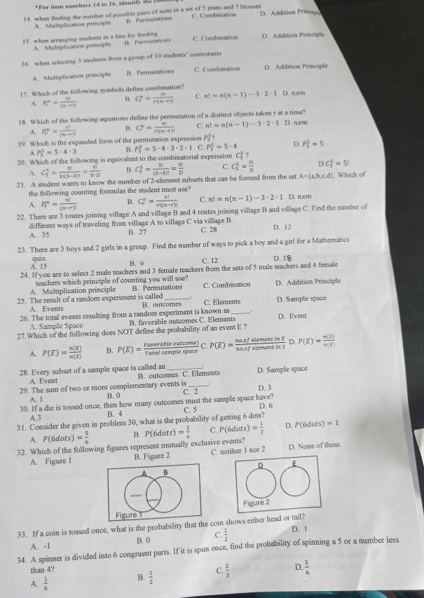 For item numbers 14 to 16. identify the c
14, when finding the number of possible pairs of suits in a set of 5 jeana and 7 blouses C. Combination D. Addition Prinsiph
A. Multiplication principle B. Permutations
15. when arranging students in a line for feeding n. Permutations C. Combination D. Addition Principle
A. Multiplication principle
16 when selecting 3 suudents from a group of 10 students' contestants
A. Multiplication principle B. Permutations C. Combination D. Addition Principle
17. Which of the following symbols define combination? D. nxm
A. P_r^(n=frac n!)(n-r)! B C_r^(n=frac n!)r^4(n-r)! C. n!=n(n-1)·s 3· 2· 1
18. Which of the following equations define the permutation of n distinct objects taken r at a time?
A. PF= n!/(n-r)!  B. C_r^(n=frac n!)r!(n-r)! C. n!=n(n-1)·s 3· 2· 1 D. rm
19. Which is the expanded form of the permutation expression P_4
A P_3^(5=5· 4· 3 P_3^5=5· 4· 3· 2· 1 C. P_3^5=5· 4 D. P_3^3=5
B.
20. Which of the following is equivalent to the combinatorial expression C_3^5
A. C_3^5=frac 5!)3!(5-3)!= 5!/3!2!  B. C_3^(5=frac 5!)(5-3)!= 5!/2!  C. C_3^(5=frac 5!)3! r C_3^(5=5!
21. A student wants to know the number of 2-element subsets that can be formed from the set A= a,b,c,d). Which of
the following counting formulas the student must use?
A. P_r^(n=frac n!)(n-r)! B. C_r^(n=frac n!)r!(n-r)! C. n!=n(n-1)·s 3· 2· 1 D. nxm
22. There are 3 routes joining village A and village B and 4 routes joining village B and village C. Find the number of
different ways of traveling from village A to village C via village B.
A. 35 B. 27 C. 28 D. 12
23. There are 3 boys and 2 girls in a group. Find the number of ways to pick a boy and a girl for a Mathematics
quiz
A. 15 B. 6 C. 12 D. 18
24. If you are to select 2 male teachers and 3 female teachers from the sets of 5 male teachers and 4 female
teachers which principle of counting you will use?
A. Multiplication principle B. Permutations C. Combination D. Addition Principle
25. The result of a random experiment is called _. C. Elements D. Sample space
A. Events B. outcomes
26. The total events resulting from a random experiment is known as_ . D. Event
A. Sample Space B. favorable outcomes C. Elements
27.Which of the following does NOT define the probability of an event E ?
A. P(E)= n(E)/n(S)  B. P(E)= Favorableoutcome)/Tatalsamplespace  C. P(E)= (no.ofelementin!)/no.ofelementin5  D. P(E)= n(S)/n(E) 
28. Every subset of a sample space is called an _D. Sample space
A. Event B. outcomes C. Elements
29. The sum of two or more complementary events is C. 2 D. 3
A. 1 B. 0
30. If a die is tossed once, then how many outcomes must the sample space have?
A 3 B. 4 C. 5 D. 6
31. Consider the given in problem 30, what is the probability of getting 6 dots?
A. P(6dots)= 5/6  B.
32. Which of the following figures represent mutually exclusive events? P(6dots)= 1/6  C. P(6dots)= 1/2  D. P(6dots)=1
A. Figure l B. Figure 2 C. neither 1 nor 2 D. None of these.
D E
A B
Figure 2
Figure 1
33. If a coin is tossed once, what is the probability that the coin shows either head or tail? D. 1
A. -1 B. 0 C.  1/2 
34. A spinner is divided into 6 congruent parts. If it is spun once, find the probability of spinning a 5 or a number less
than 4? C  2/3  D.  5/6 
A.  1/6 
B.  1/2 