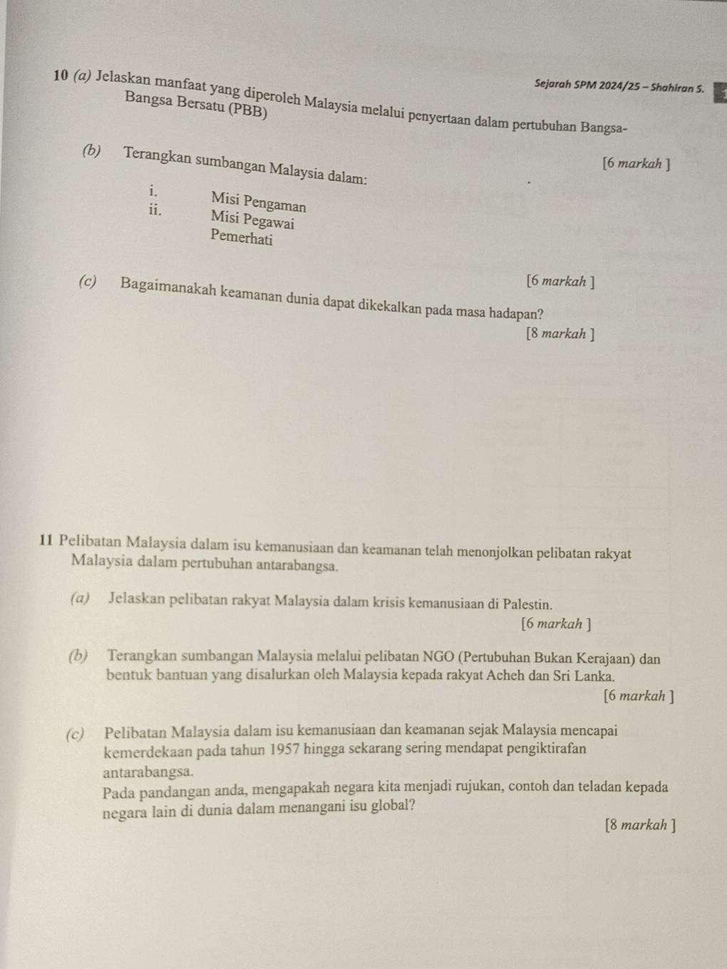 Sejarah SPM 2024/25 - Shahiran S. 
10 (α) Jelaskan manfaat yang diperoleh Malaysia melalui penyertaan dalam pertubuhan Bangsa Bangsa Bersatu (PBB) 
[6 markah ] 
(b) Terangkan sumbangan Malaysia dalam: 
i. Misi Pengaman 
ii. Misi Pegawai 
Pemerhati 
[6 markah ] 
(c) Bagaimanakah keamanan dunia dapat dikekalkan pada masa hadapan? 
[8 markah ] 
11 Pelibatan Malaysia dalam isu kemanusiaan dan keamanan telah menonjolkan pelibatan rakyat 
Malaysia dalam pertubuhan antarabangsa. 
(α) Jelaskan pelibatan rakyat Malaysia dalam krisis kemanusiaan di Palestin. 
[6 markah ] 
(b) Terangkan sumbangan Malaysia melalui pelibatan NGO (Pertubuhan Bukan Kerajaan) dan 
bentuk bantuan yang disalurkan oleh Malaysia kepada rakyat Acheh dan Sri Lanka. 
[6 markah ] 
(c) Pelibatan Malaysia dalam isu kemanusiaan dan keamanan sejak Malaysia mencapai 
kemerdekaan pada tahun 1957 hingga sekarang sering mendapat pengiktirafan 
antarabangsa. 
Pada pandangan anda, mengapakah negara kita menjadi rujukan, contoh dan teladan kepada 
negara lain di dunia dalam menangani isu global? 
[8 markah ]