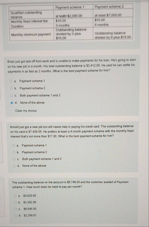 Brian just got laid off from work and is unable to make payments for his loan. He's going to start
on his new job in a month. His total outstanding balance is $3,412.00. He said he can settle his
payments in as fast as 2 months. What is the best payment scheme for him?
a. Payment scheme 1
b. Payment scheme 2
c. Both payment scheme 1 and 2
d. None of the above
Clear my choice
Arnold just got a new job but still needs help in paying his credit card. The outstanding balance
on his card is $7,439.00. He prefers at least a 4 month payment scheme with the monthly fixed
interest that's not more than $17.00. What is the best payment scheme for him?
a. Payment scheme 1
b. Payment scheme 2
c. Both payment scheme 1 and 2
d. None of the above
The outstanding balance on the account is $6,749,00 and the customer availed of Payment
scheme 1. How much does he need to pay per month?
a. $5,825 00
b. $3,382 00
c. $6,545.00
d. $2,259.67