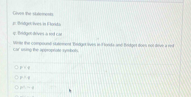 Given the statements
p: Bridget lives in Florida
q: Bridget drives a red car
Write the compound statement 'Bridget lives in Florida and Bridget does not drive a red
car' using the appropriate symbols.
pvee q
pwedge q
pwedge sim q