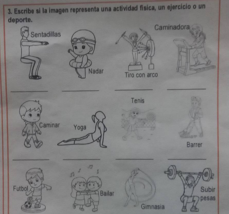 Escribe si la imagen representa una actividad fisica, un ejercicio o un 
deporte. 
Caminadora 
Sentadillas 
Nadar Tiro con arco 
_ 
_ 
_ 
_ 
Tenis 
Caminar Yoga 
Barrer 
_ 
_ 
__ 
Subir 
pesas 
Gimnasia