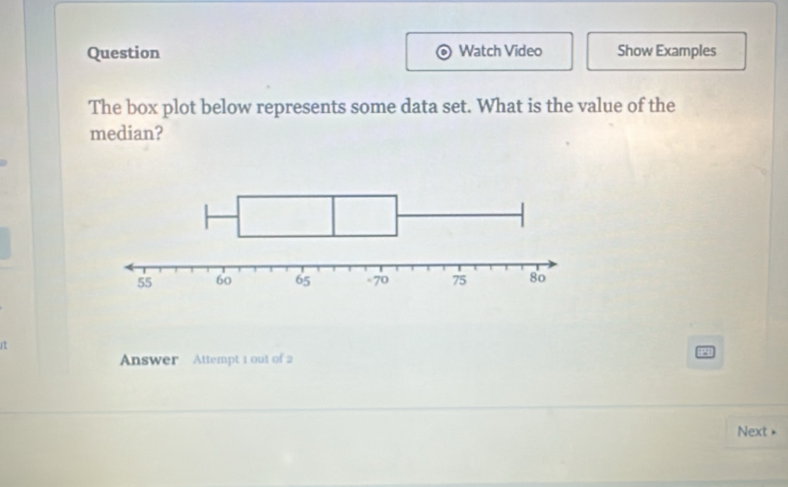 Question Watch Video Show Examples 
The box plot below represents some data set. What is the value of the 
median? 
Answer Attempt 1 out of 2 
Next »