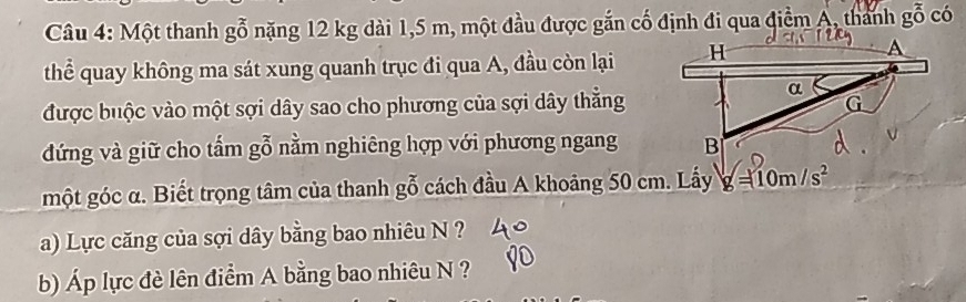 Một thanh gỗ nặng 12 kg dài 1,5 m, một đầu được gắn cố định đi qua điểm A, thanh ( ổ có 
thể quay không ma sát xung quanh trục đi qua A, đầu còn lại 
được buộc vào một sợi dây sao cho phương của sợi dây thẳng 
đứng và giữ cho tẩm gỗ nằm nghiêng hợp với phương ngang 
một góc α. Biết trọng tâm của thanh gỗ cách đầu A khoảng 50 cm. Lấy g=10m/s^2
a) Lực căng của sợi dây bằng bao nhiêu N ? 
b) Áp lực đè lên điểm A bằng bao nhiêu N ?