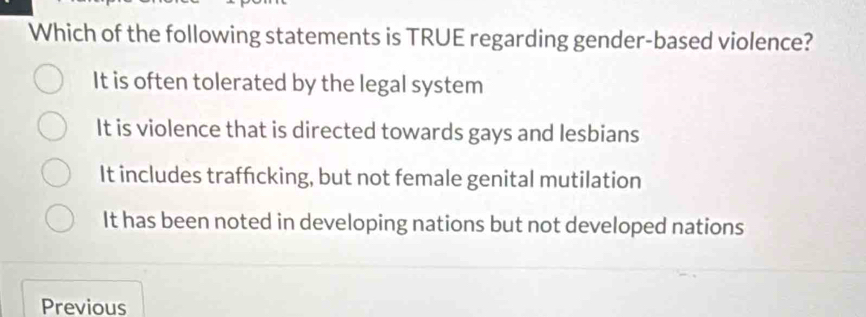 Which of the following statements is TRUE regarding gender-based violence?
It is often tolerated by the legal system
It is violence that is directed towards gays and lesbians
It includes traffcking, but not female genital mutilation
It has been noted in developing nations but not developed nations
Previous