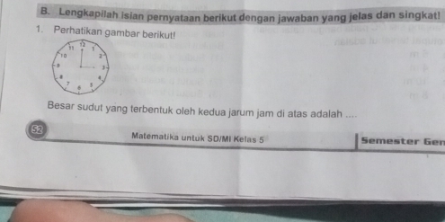 Lengkapilah isian pernyataan berikut dengan jawaban yang jelas dan singkat! 
1. Perhatikan gambar berikut!
12
1
`` 1 0 1
,
4
7 5
Besar sudut yang terbentuk oleh kedua jarum jam di atas adalah .... 
52 Matematika untuk SD/MI Kelas 5 Semester Ger