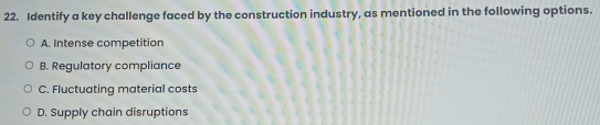 Identify a key challenge faced by the construction industry, as mentioned in the following options.
A. Intense competition
B. Regulatory compliance
C. Fluctuating material costs
D. Supply chain disruptions