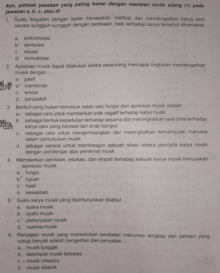 Ayo, pilihlah jawaban yang paling benar dengan memberi tanda silang (×) pada
jawaban a, b, c, atau d!
1. Suatu kegiatan dengan sadar merasakan, melihat, dan mendengarkan karya seni
secara sungguh-sungguh dengan perasaan, baik terhadap karya tersebut dinamakan
a. sinkronisasi
b. apresiasi
c. situasi
d. normalisasi
2. Apresiasi musik dapat dilakukan ketika seseorang mencapai tingkatan mendengarkan
musik dengan ... .
a. pasif
Hs b. menikmati
c. emosi
d. perspektif
3. Berikut yang bukan termasuk salah satu fungsi dari apresiasi musik adalah ... .
a.• sebagai cara untuk memberikan kritik negatif terhadap karya musik .
oal b. sebagai bentuk kepedulian terhadap sesama dan meningkatkan rasa cinta terhadap
Level karya seni yang berasal dari anak bangsa
c. sebagai cara untuk mengembangkan dan meningkatkan kemampuan manusia
dalam pertunjukan musik
d. sebagai sarana untuk membangun sebuah relasi antara pencipta karya musik
dengan pendengar atau penikmat musik
4. Memberikan penilaian, edukasi, dan empati terhadap sebuah karya musik merupakan
... apresiasi musik.
a. fungsi
b tujuan
c. hasil
d. kewajiban
5. Suatu karya musik yang dipertunjukkan disebut ... .
a. suara musik
b. audio musik
c.* pertunjukan musik
d. nuansa musik
6. Penyajian musik yang memerlukan peralatan instrumen lengkap dan pemain yang
cukup banyak adalah pengertian dari penyajian ... .
a. musik tunggal
b. kelompok musik terbatas
c.  musik orkestra
d. musik elektrik