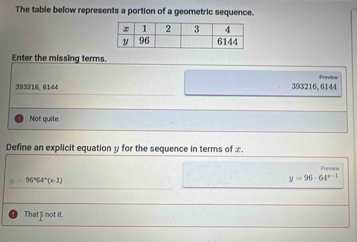 The table below represents a portion of a geometric sequence.
Enter the missing terms.
Preview
393216, 6144 393216, 6144
Not quite.
Define an explicit equation y for the sequence in terms of x.
Preview
y=96^*64^(wedge)(x-1)
y=96· 64^(x-1)
That not it.