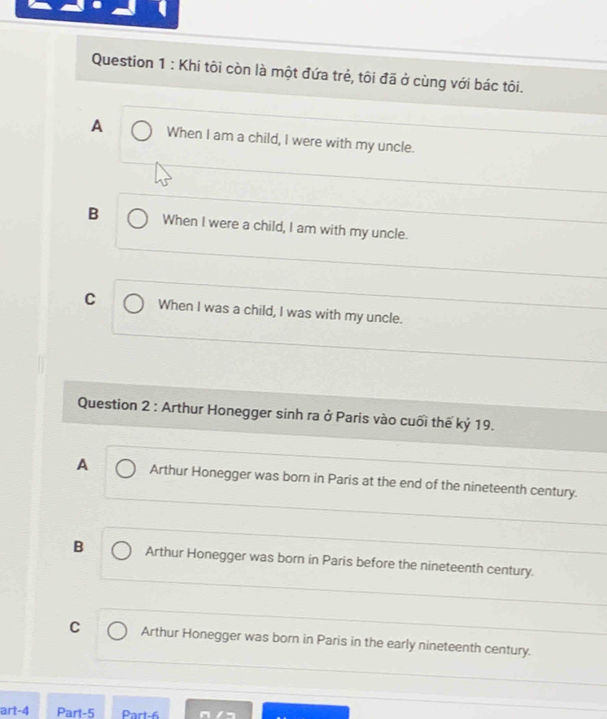 Khi tôi còn là một đứa trẻ, tôi đã ở cùng với bác tôi.
A When I am a child, I were with my uncle.
B When I were a child, I am with my uncle.
C When I was a child, I was with my uncle.
Question 2 : Arthur Honegger sinh ra ở Paris vào cuối thế kỷ 19.
A Arthur Honegger was born in Paris at the end of the nineteenth century.
B Arthur Honegger was born in Paris before the nineteenth century.
C Arthur Honegger was born in Paris in the early nineteenth century.
art-4 Part-5 Part-6