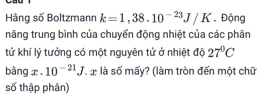 Hằng số Boltzmann k=1,38.10^(-23)J/K. Động 
năng trung bình của chuyển động nhiệt của các phân 
tử khí lý tưởng có một nguyên tử ở nhiệt độ 27°C
bằng x· 10^(-21)J là số mấy? (làm tròn đến một chữ 
số thập phân)