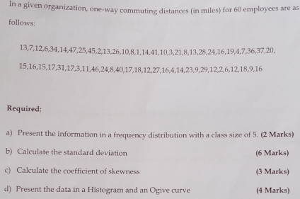 In a given organization, one-way commuting distances (in miles) for 60 employees are as 
follows:
13, 7, 12, 6, 34, 14, 47, 25, 45, 2, 13, 26, 10, 8, 1, 14, 41, 10, 3, 21, 8, 13, 28, 24, 16, 19, 4, 7, 36, 37, 20,
15, 16, 15, 17, 31, 17, 3, 11, 46, 24, 8, 40, 17, 18, 12, 27, 16, 4, 14, 23, 9, 29, 12, 2, 6, 12, 18, 9, 16
Required: 
a) Present the information in a frequency distribution with a class size of 5. (2 Marks) 
b) Calculate the standard deviation (6 Marks) 
c) Calculate the coefficient of skewness (3 Marks) 
d) Present the data in a Histogram and an Ogive curve (4 Marks)