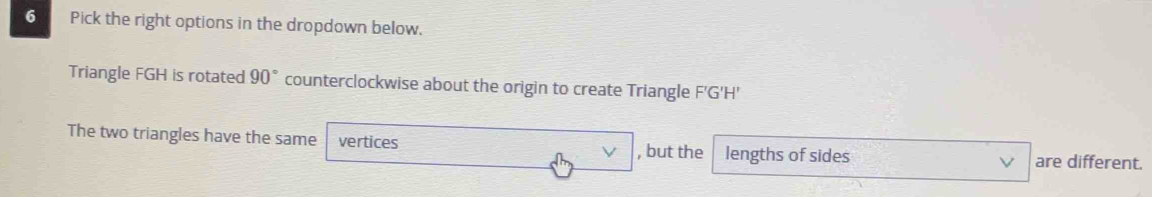 Pick the right options in the dropdown below. 
Triangle FGH is rotated 90° counterclockwise about the origin to create Triangle F'G'H'
The two triangles have the same vertices , but the lengths of sides V are different.