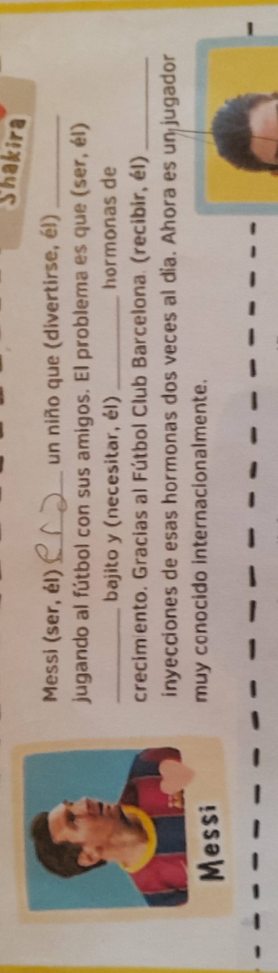 Shakira 
Messi (ser, él) _un niño que (divertirse, él)_ 
jugando al fútbol con sus amigos. El problema es que (ser, él) 
_bajito y (necesitar, él) _hormonas de 
crecimiento. Gracias al Fútbol Club Barcelona. (recibir, él)_ 
inyecciones de esas hormonas dos veces al día. Ahora es un jugador 
muy conocido internacionalmente. 
-