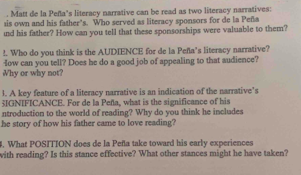 Matt de la Peña’s literacy narrative can be read as two literacy narratives: 
his own and his father’s. Who served as literacy sponsors for de la Peña 
nd his father? How can you tell that these sponsorships were valuable to them? 
2. Who do you think is the AUDIENCE for de la Peña’s literacy narrative? 
How can you tell? Does he do a good job of appealing to that audience? 
Why or why not? 
3. A key feature of a literacy narrative is an indication of the narrative’s 
3IGNIFICANCE. For de la Peña, what is the significance of his 
ntroduction to the world of reading? Why do you think he includes 
he story of how his father came to love reading? 
4. What POSITION does de la Peña take toward his early experiences 
with reading? Is this stance effective? What other stances might he have taken?