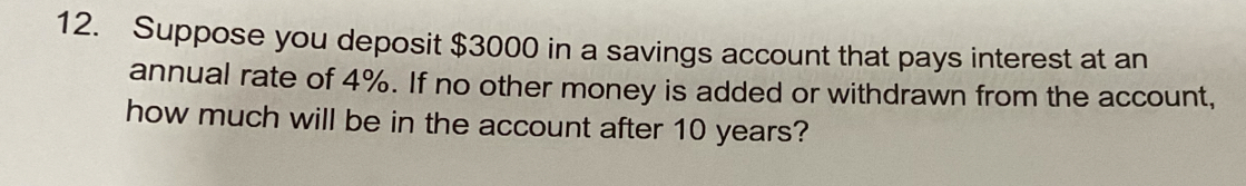 Suppose you deposit $3000 in a savings account that pays interest at an 
annual rate of 4%. If no other money is added or withdrawn from the account, 
how much will be in the account after 10 years?