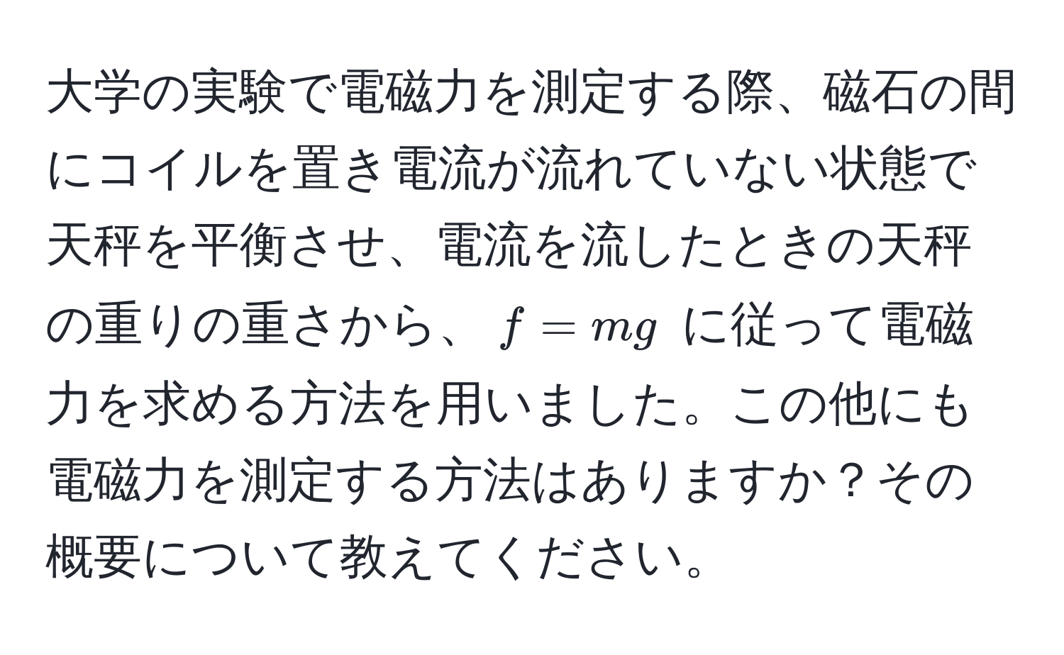 大学の実験で電磁力を測定する際、磁石の間にコイルを置き電流が流れていない状態で天秤を平衡させ、電流を流したときの天秤の重りの重さから、$f = mg$ に従って電磁力を求める方法を用いました。この他にも電磁力を測定する方法はありますか？その概要について教えてください。