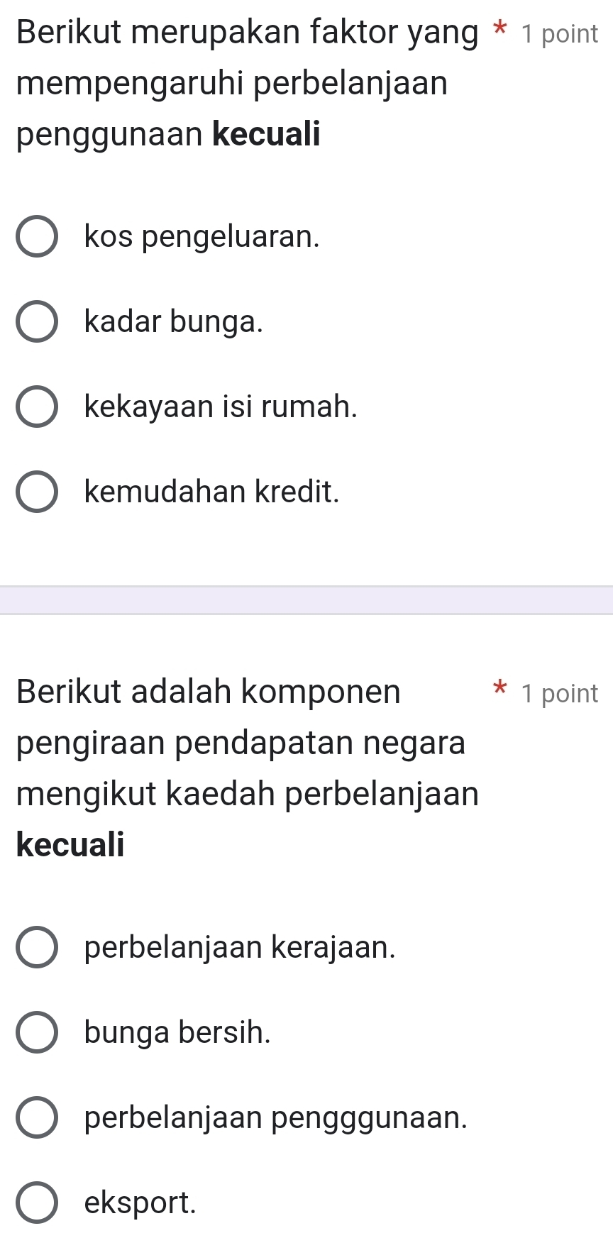 Berikut merupakan faktor yang * 1 point
mempengaruhi perbelanjaan
penggunaan kecuali
kos pengeluaran.
kadar bunga.
kekayaan isi rumah.
kemudahan kredit.
Berikut adalah komponen 1 point
pengiraan pendapatan negara
mengikut kaedah perbelanjaan
kecuali
perbelanjaan kerajaan.
bunga bersih.
perbelanjaan pengggunaan.
eksport.