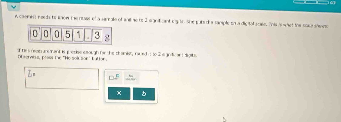 A chemist needs to know the mass of a sample of aniline to 2 significant digits. She puts the sample on a digital scale. This is what the scale shows:
0 0 0 5 1 3 g
If this measurement is precise enough for the chemist, round it to 2 significant digits. 
Otherwise, press the "No solution" button. 
No 
solution 
× 6