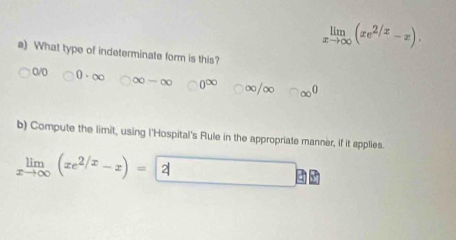 limlimits _xto ∈fty (xe^(2/x)-x). 
s) What type of indeterminate form is this?
0/0 0· ∈fty ∈fty -∈fty 0^(∈fty) = ∈fty /∈fty □ ∈fty^0
b) Compute the limit, using l'Hospital's Rule in the appropriate manner, if it applies.
limlimits _xto ∈fty (xe^(2/x)-x)= 2